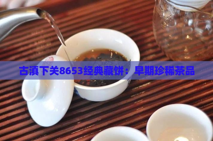 古滇下关8653经典藏饼:早期珍稀茶品 古滇下关8653经典藏饼:早期珍稀茶品