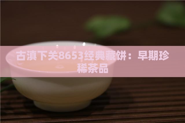 古滇下关8653经典藏饼:早期珍稀茶品 古滇下关8653经典藏饼:早期珍稀茶品