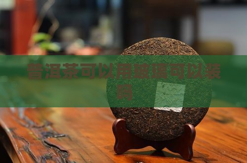 普洱茶可以用玻璃可以装吗 普洱茶可以用玻璃可以装吗