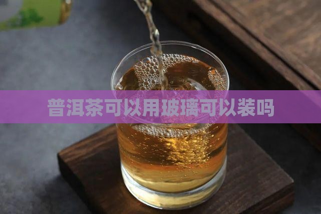 普洱茶可以用玻璃可以装吗 普洱茶可以用玻璃可以装吗