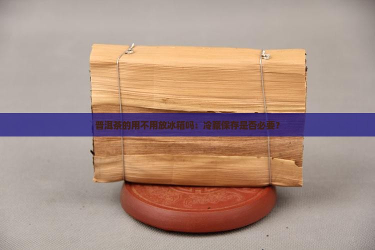 普洱茶的用不用放冰箱吗：冷藏保存是否必要？