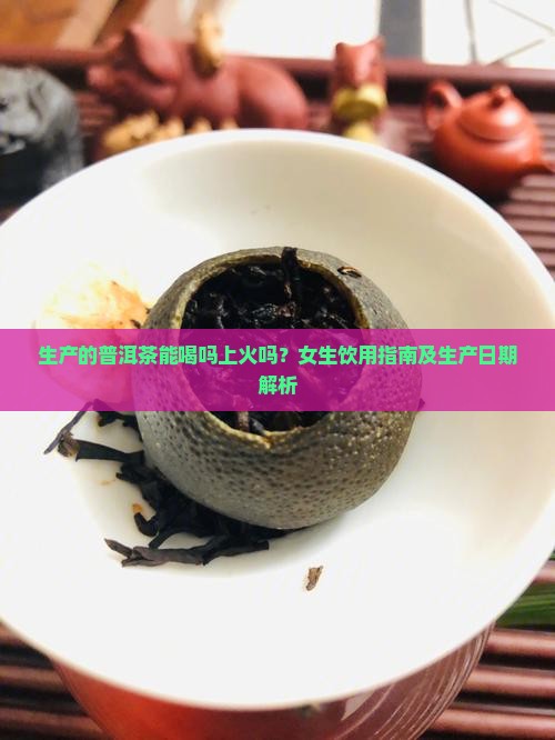 生产的普洱茶能喝吗上火吗？女生饮用指南及生产日期解析