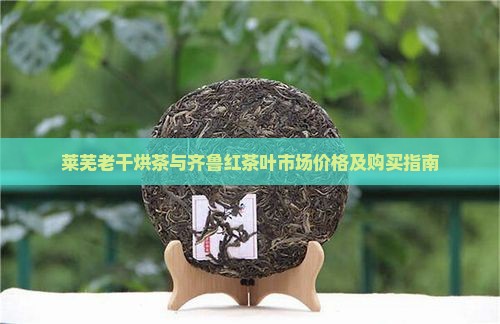 莱芜老干烘茶与齐鲁红茶叶市场价格及购买指南
