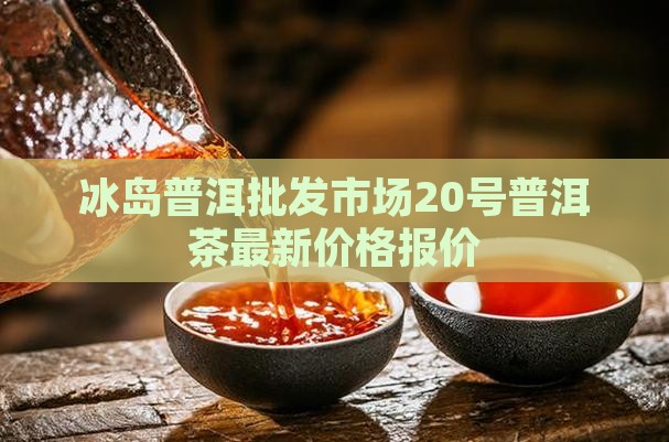 冰岛普洱批发市场20号普洱茶最新价格报价