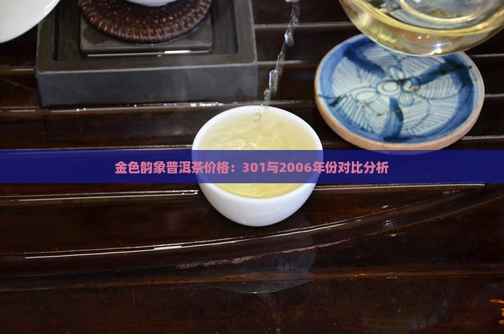 金色韵象普洱茶价格：301与2006年份对比分析