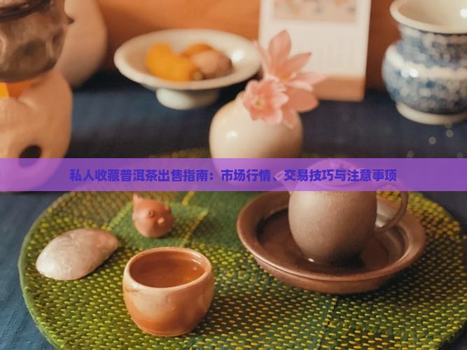私人收藏普洱茶出售指南：市场行情、交易技巧与注意事项