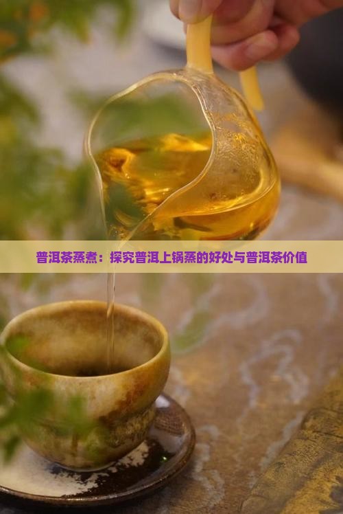 普洱茶蒸煮：探究普洱上锅蒸的好处与普洱茶价值
