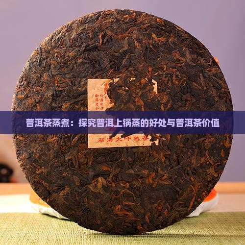 普洱茶蒸煮：探究普洱上锅蒸的好处与普洱茶价值
