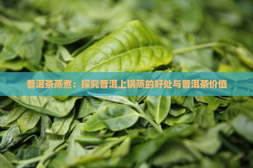普洱茶蒸煮：探究普洱上锅蒸的好处与普洱茶价值
