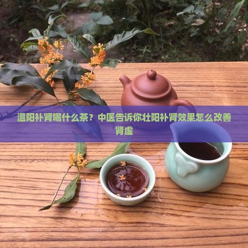温阳补肾喝什么茶？中医告诉你壮阳补肾效果怎么改善肾虚