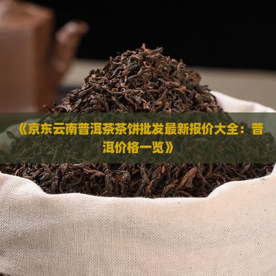 《京东云南普洱茶茶饼批发最新报价大全：普洱价格一览》
