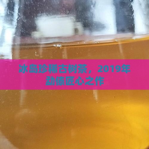 冰岛珍稀古树茶，2019年勐傣匠心之作