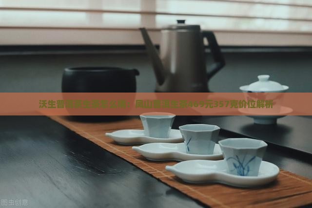 沃生普洱茶生茶怎么喝：凤山普洱生茶469元357克价位解析