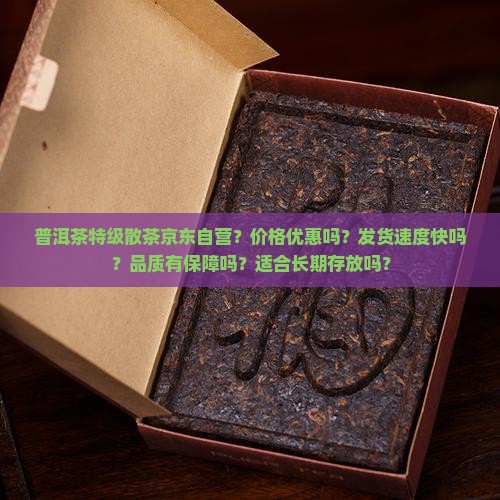 普洱茶特级散茶京东自营？价格优惠吗？发货速度快吗？品质有保障吗？适合长期存放吗？