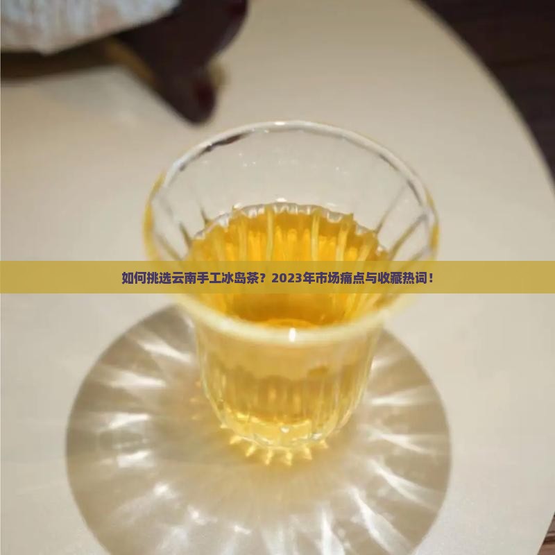 如何挑选云南手工冰岛茶？2023年市场痛点与收藏热词！