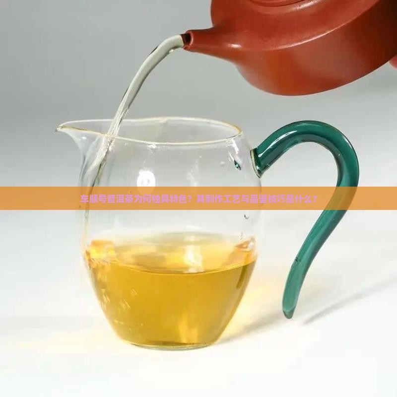 车顺号普洱茶为何独具特色？其制作工艺与品鉴技巧是什么？