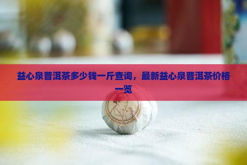 益心泉普洱茶多少钱一斤查询，最新益心泉普洱茶价格一览