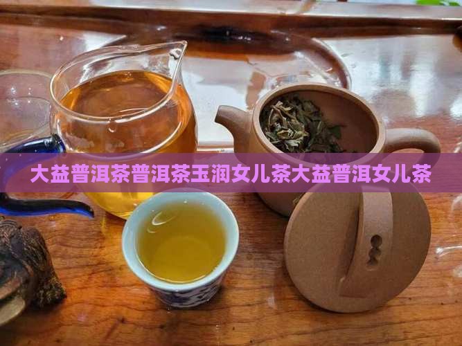 大益普洱茶普洱茶玉润女儿茶大益普洱女儿茶