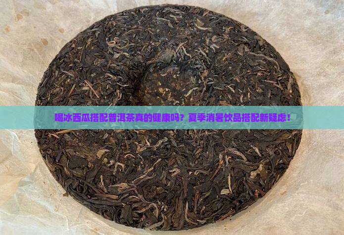 喝冰西瓜搭配普洱茶真的健康吗？夏季消暑饮品搭配新疑虑！