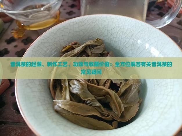 普洱茶的起源、制作工艺、功效与收藏价值：全方位解答有关普洱茶的常见疑问
