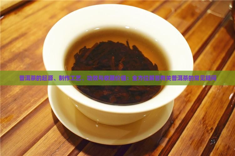 普洱茶的起源、制作工艺、功效与收藏价值：全方位解答有关普洱茶的常见疑问