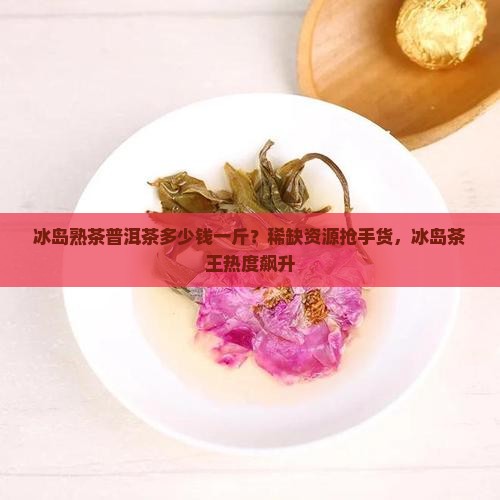 冰岛熟茶普洱茶多少钱一斤？稀缺资源抢手货，冰岛茶王热度飙升