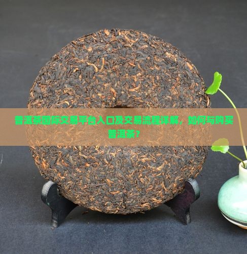 普洱茶国际交易平台入口及交易流程详解，如何与购买普洱茶？