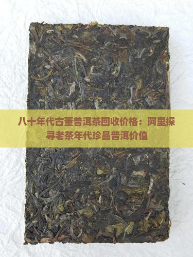 八十年代古董普洱茶回收价格：阿里探寻老茶年代珍品普洱价值