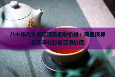 八十年代古董普洱茶回收价格：阿里探寻老茶年代珍品普洱价值