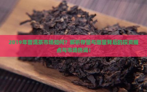 2019年普洱茶市场如何？解析存量与增量背后的投资痛点与市场热词！