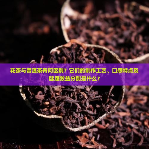 花茶与普洱茶有何区别？它们的制作工艺、口感特点及健康效益分别是什么？