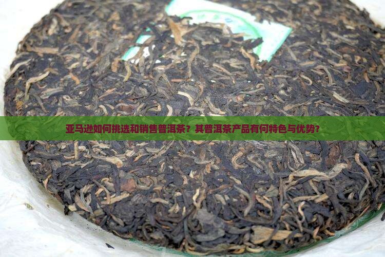 亚马逊如何挑选和销售普洱茶？其普洱茶产品有何特色与优势？