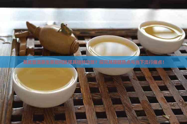 易武普洱茶生茶如何发挥其独特功效？探究其保健热点与当下流行痛点！