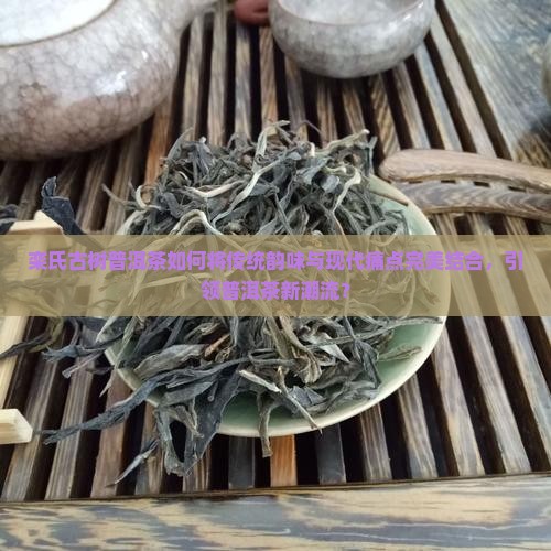 栾氏古树普洱茶如何将传统韵味与现代痛点完美结合，引领普洱茶新潮流？