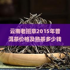 云南老班章2015年普洱茶价格及熟茶多少钱一斤一饼