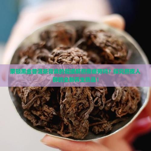 蒙顿黑金普洱茶膏真的能缓解熬夜疲劳吗？探究熬夜人群的全新养生热品！