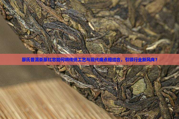 廖氏普洱茶廖红忠如何将传统工艺与现代痛点相结合，引领行业新风向？