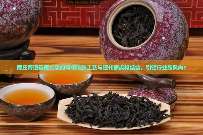廖氏普洱茶廖红忠如何将传统工艺与现代痛点相结合，引领行业新风向？