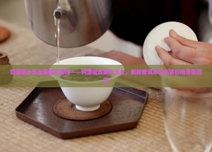 普洱茶冰岛生茶图片集锦——阿里批发报价大全，最新普洱冰岛生茶价格尽在巴巴