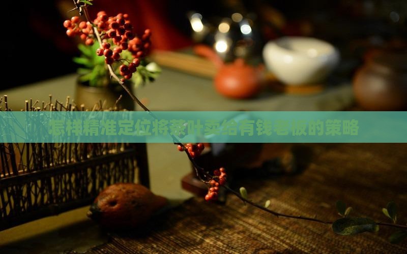 怎样精准定位将茶叶卖给有钱老板的策略