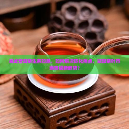 易武普洱茶生茶如意，如何解决陈化痛点，紧跟茶叶市场热词新趋势？