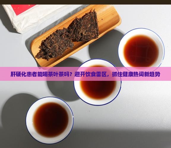 肝硬化患者能喝茶叶茶吗？避开饮食雷区，抓住健康热词新趋势