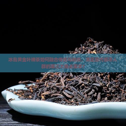 冰岛黄金叶禅茶如何融合传统与时尚，满足现代都市人群的哪三大痛点需求？