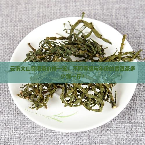 云南文山普洱茶价格一览:不同等级与年份的普洱茶多少钱一斤? 云南文山普洱茶价格一览:不同等级与年份的普洱茶多少钱一斤?
