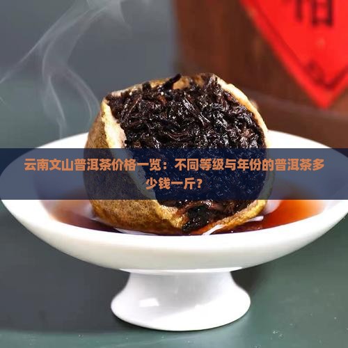 云南文山普洱茶价格一览:不同等级与年份的普洱茶多少钱一斤? 云南文山普洱茶价格一览:不同等级与年份的普洱茶多少钱一斤?