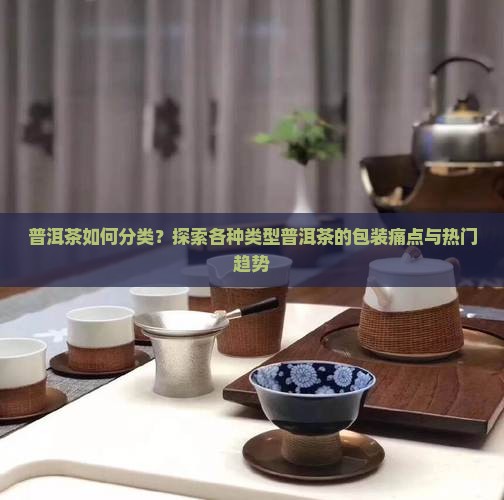 普洱茶如何分类？探索各种类型普洱茶的包装痛点与热门趋势