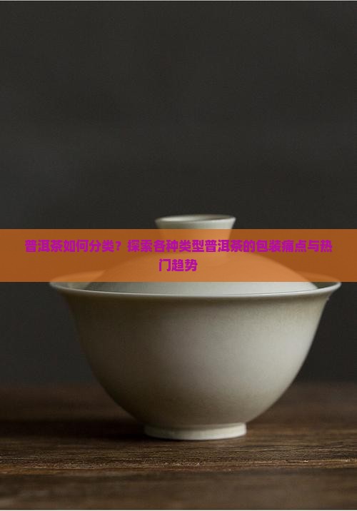 普洱茶如何分类？探索各种类型普洱茶的包装痛点与热门趋势