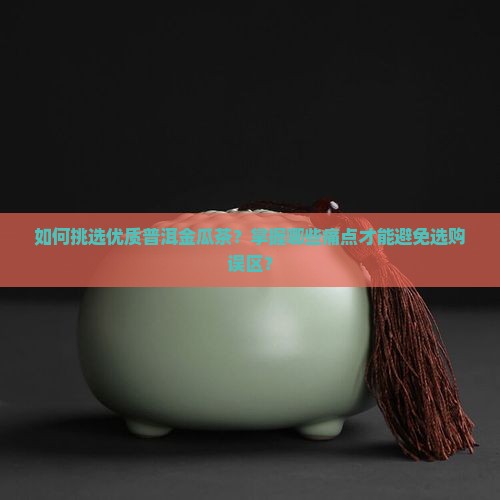 如何挑选优质普洱金瓜茶？掌握哪些痛点才能避免选购误区？