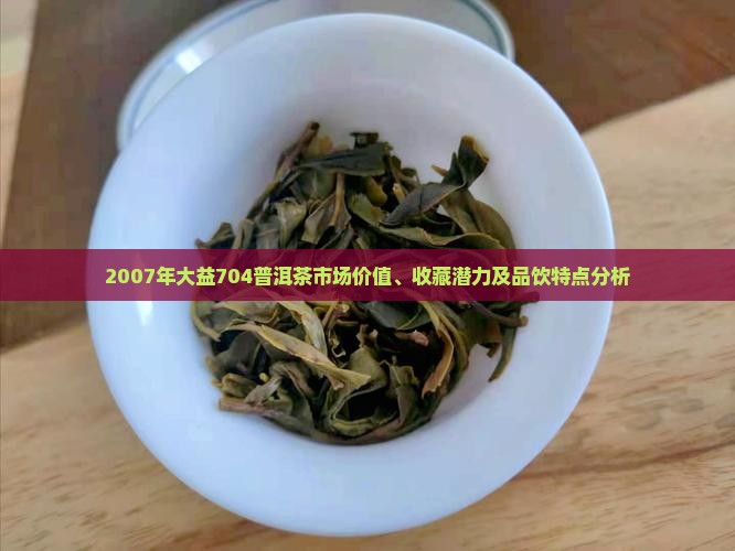 2007年大益704普洱茶市场价值、收藏潜力及品饮特点分析