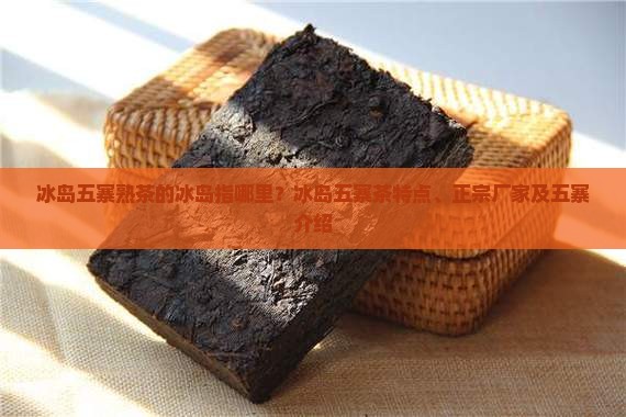 冰岛五寨熟茶的冰岛指哪里？冰岛五寨茶特点、正宗厂家及五寨介绍